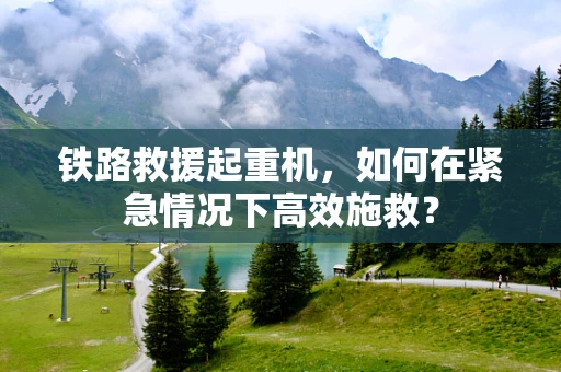 铁路救援起重机，如何在紧急情况下高效施救？