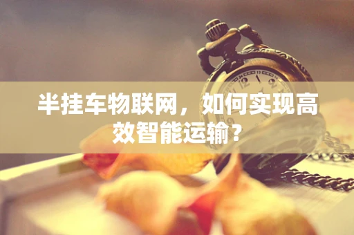 半挂车物联网，如何实现高效智能运输？